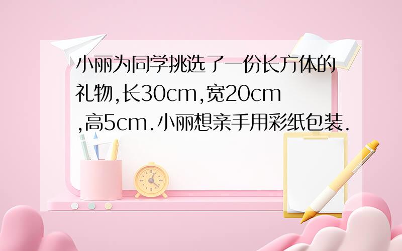 小丽为同学挑选了一份长方体的礼物,长30cm,宽20cm,高5cm.小丽想亲手用彩纸包装.