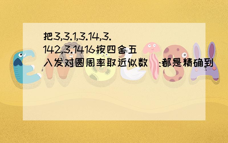 把3,3.1,3.14,3.142,3.1416按四舍五入发对圆周率取近似数（:都是精确到__或__）