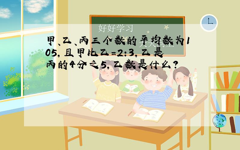 甲、乙、丙三个数的平均数为105,且甲比乙=2:3,乙是丙的4分之5,乙数是什么?