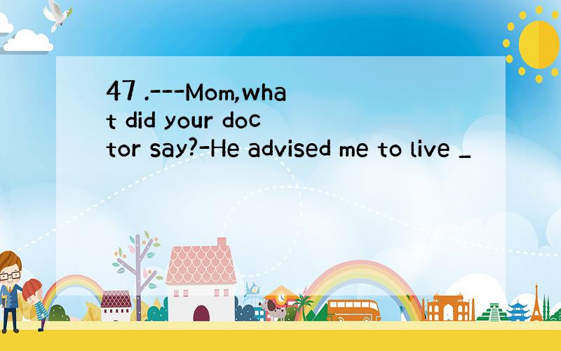 47 .---Mom,what did your doctor say?-He advised me to live _