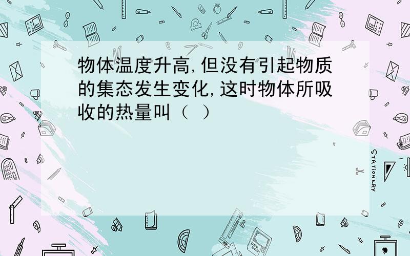 物体温度升高,但没有引起物质的集态发生变化,这时物体所吸收的热量叫（ ）