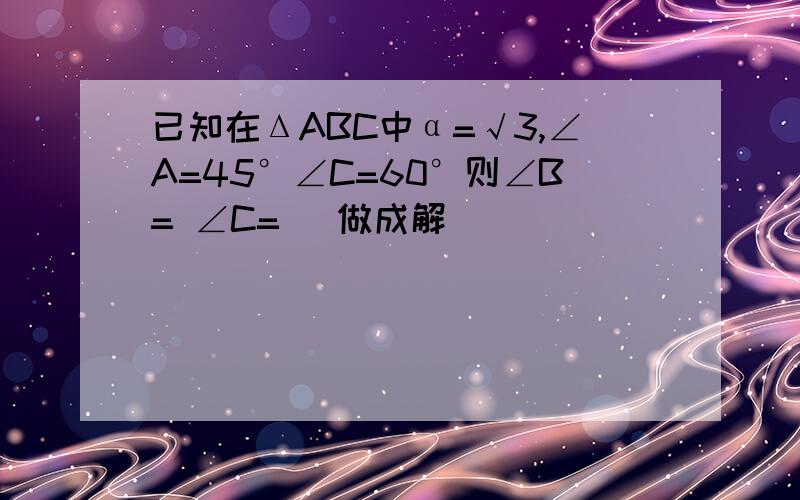 已知在ΔABC中α=√3,∠A=45°∠C=60°则∠B= ∠C= （做成解