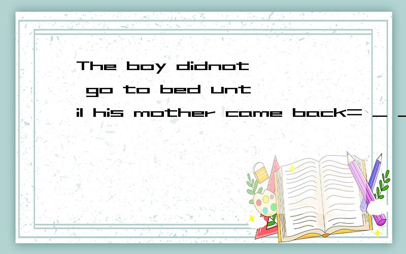 The boy didnot go to bed until his mother came back= _ _ his