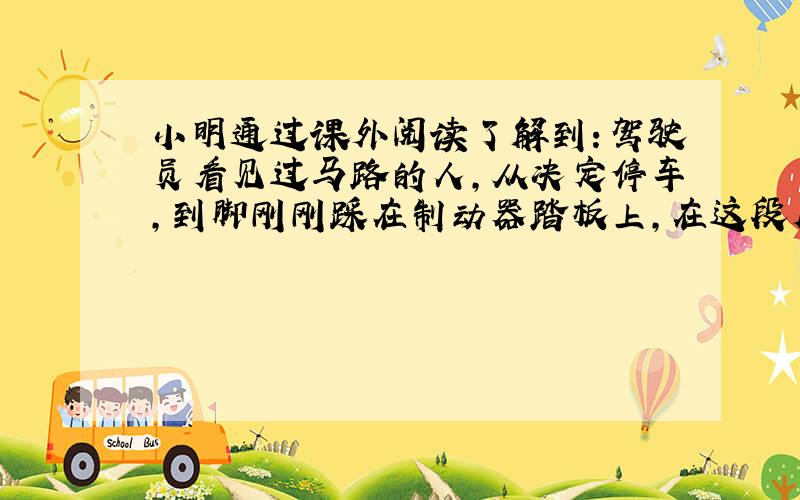 小明通过课外阅读了解到：驾驶员看见过马路的人，从决定停车，到脚刚刚踩在制动器踏板上，在这段反应时间内，汽车按原速度行驶的