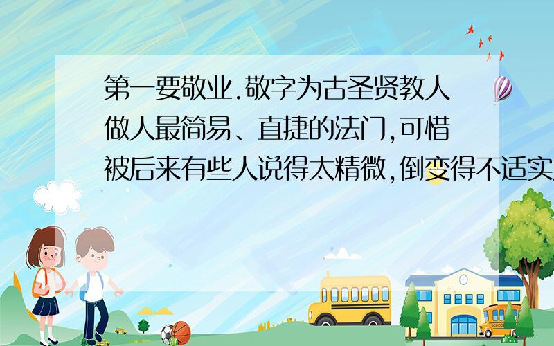 第一要敬业.敬字为古圣贤教人做人最简易、直捷的法门,可惜被后来有些人说得太精微,倒变得不适实用了.惟有朱子解得最好,他说