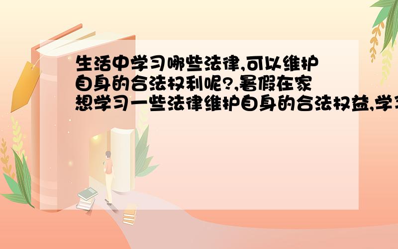 生活中学习哪些法律,可以维护自身的合法权利呢?,暑假在家想学习一些法律维护自身的合法权益,学习哪些法律 有利于自己 步入