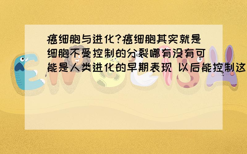 癌细胞与进化?癌细胞其实就是细胞不受控制的分裂哪有没有可能是人类进化的早期表现 以后能控制这种无限细胞分裂 人应该就能长