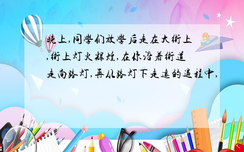 晚上,同学们放学后走在大街上,街上灯火辉煌,在你沿着街道走向路灯,再从路灯下走远的过程中,