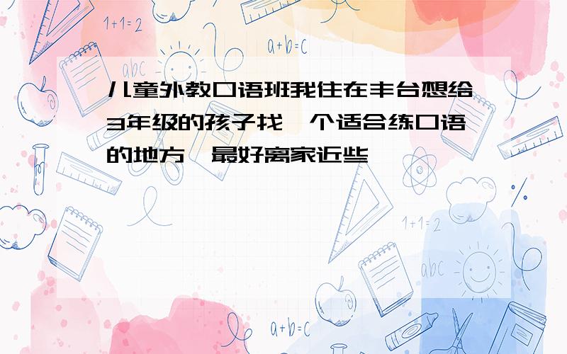 儿童外教口语班我住在丰台想给3年级的孩子找一个适合练口语的地方,最好离家近些