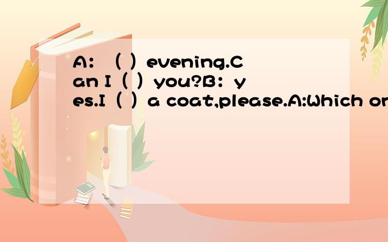 A：（ ）evening.Can I（ ）you?B：yes.I（ ）a coat,please.A:Which one