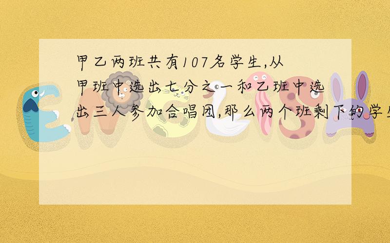 甲乙两班共有107名学生,从甲班中选出七分之一和乙班中选出三人参加合唱团,那么两个班剩下的学生人数相等,原来甲乙两班,各