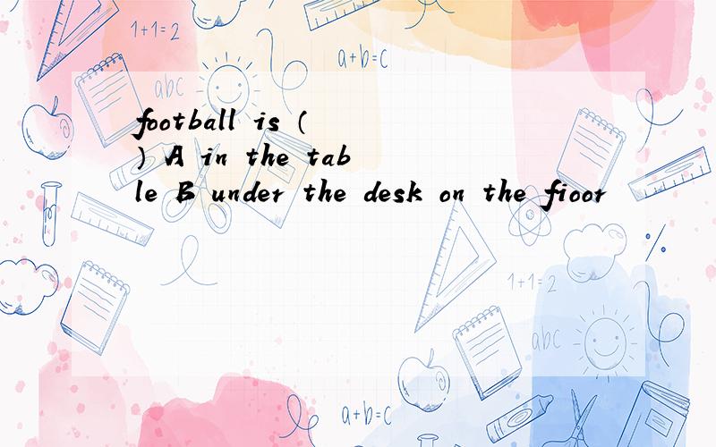 football is （ ） A in the table B under the desk on the fioor