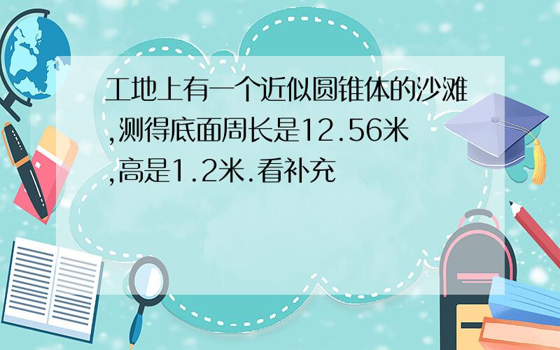 工地上有一个近似圆锥体的沙滩,测得底面周长是12.56米,高是1.2米.看补充