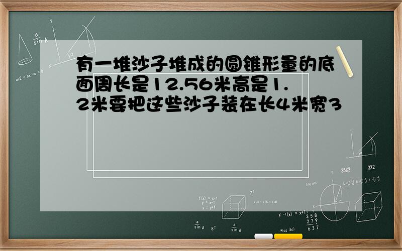 有一堆沙子堆成的圆锥形量的底面周长是12.56米高是1.2米要把这些沙子装在长4米宽3