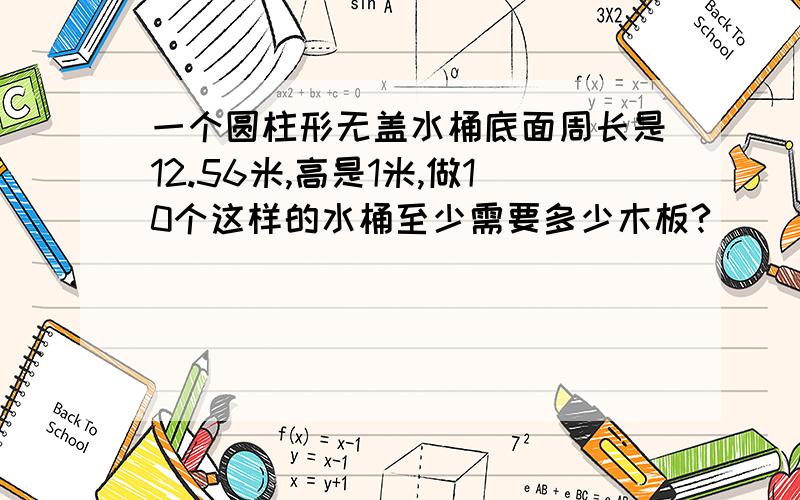 一个圆柱形无盖水桶底面周长是12.56米,高是1米,做10个这样的水桶至少需要多少木板?