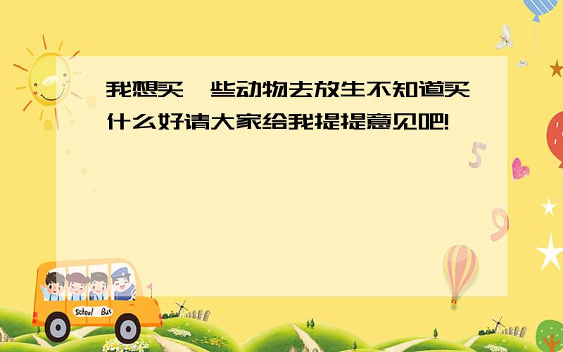 我想买一些动物去放生不知道买什么好请大家给我提提意见吧!