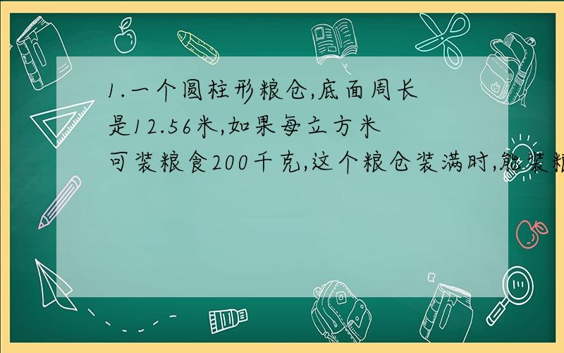 1.一个圆柱形粮仓,底面周长是12.56米,如果每立方米可装粮食200千克,这个粮仓装满时,能装粮食