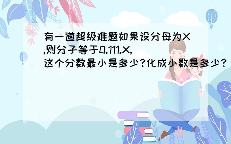 有一道超级难题如果设分母为X,则分子等于0.111.X,这个分数最小是多少?化成小数是多少?