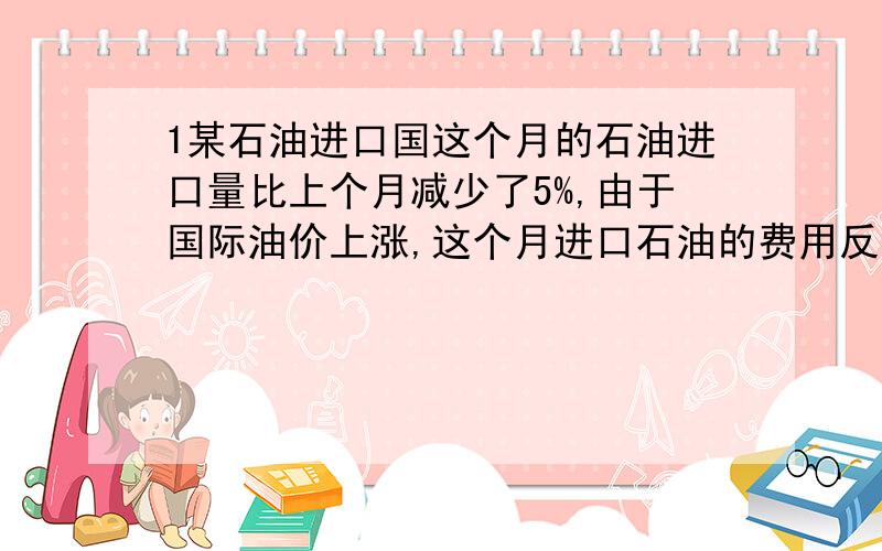 1某石油进口国这个月的石油进口量比上个月减少了5%,由于国际油价上涨,这个月进口石油的费用反而比上个月增加了14%,求这