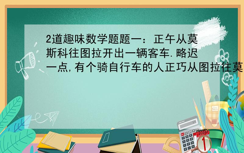 2道趣味数学题题一：正午从莫斯科往图拉开出一辆客车.略迟一点,有个骑自行车的人正巧从图拉往莫斯科来,也走这条公路,当然自