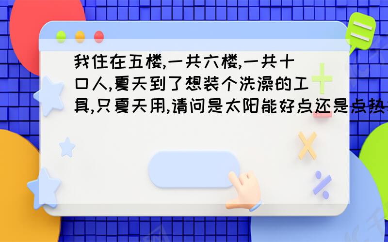 我住在五楼,一共六楼,一共十口人,夏天到了想装个洗澡的工具,只夏天用,请问是太阳能好点还是点热水器,