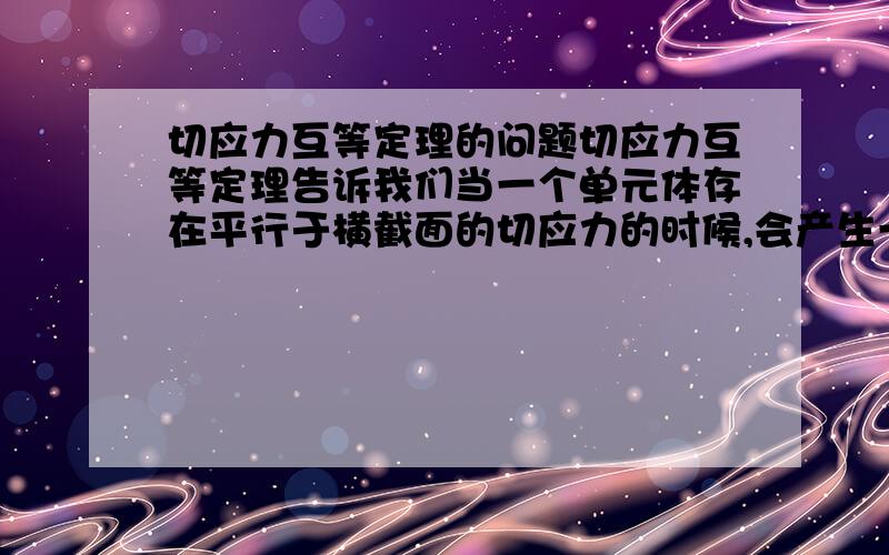 切应力互等定理的问题切应力互等定理告诉我们当一个单元体存在平行于横截面的切应力的时候,会产生一个垂直于横截面的与之相对应