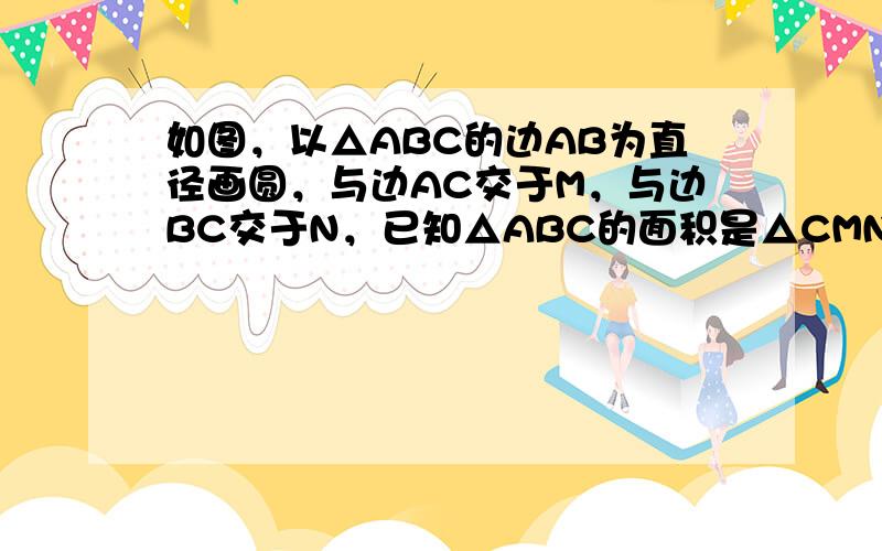 如图，以△ABC的边AB为直径画圆，与边AC交于M，与边BC交于N，已知△ABC的面积是△CMN面积的4倍，△ABC中有