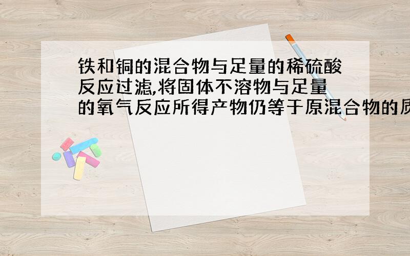 铁和铜的混合物与足量的稀硫酸反应过滤,将固体不溶物与足量的氧气反应所得产物仍等于原混合物的质量,则原混合物中铜与铁的质量