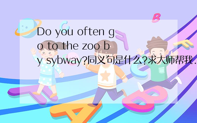 Do you often go to the zoo by sybway?同义句是什么?求大师帮我.