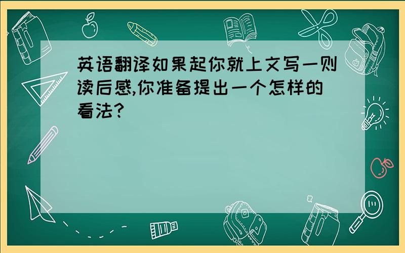 英语翻译如果起你就上文写一则读后感,你准备提出一个怎样的看法?