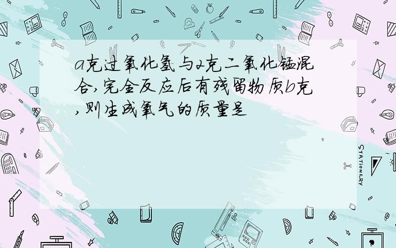 a克过氧化氢与2克二氧化锰混合,完全反应后有残留物质b克,则生成氧气的质量是