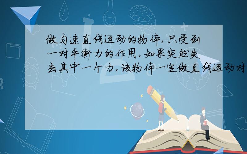 做匀速直线运动的物体,只受到一对平衡力的作用,如果突然失去其中一个力,该物体一定做直线运动对吗?