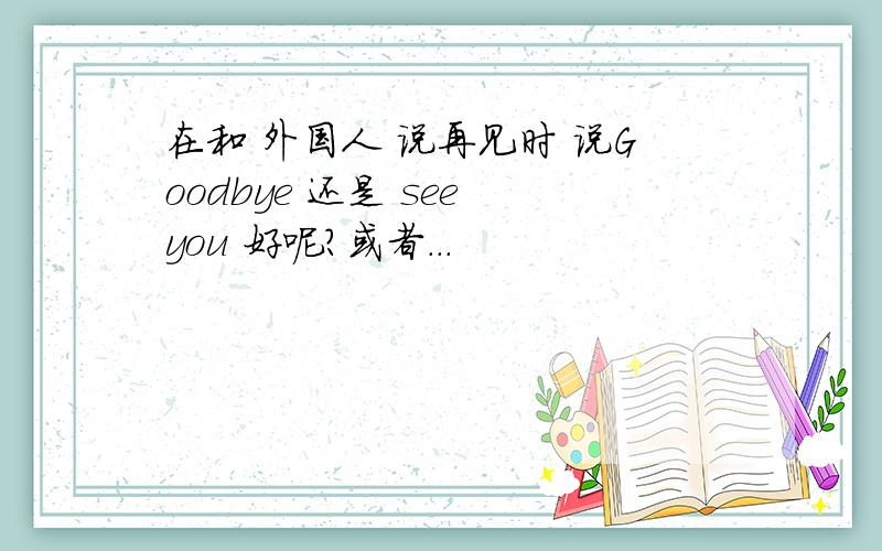 在和 外国人 说再见时 说Goodbye 还是 see you 好呢?或者...