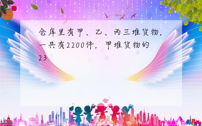 仓库里有甲、乙、丙三堆货物，一共有2200件，甲堆货物的23