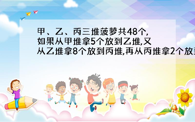 甲、乙、丙三堆菠萝共48个,如果从甲堆拿5个放到乙堆,又从乙堆拿8个放到丙堆,再从丙堆拿2个放到甲堆,这样每堆菠萝的个数