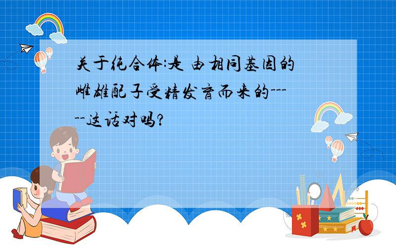 关于纯合体:是 由相同基因的雌雄配子受精发育而来的-----这话对吗?