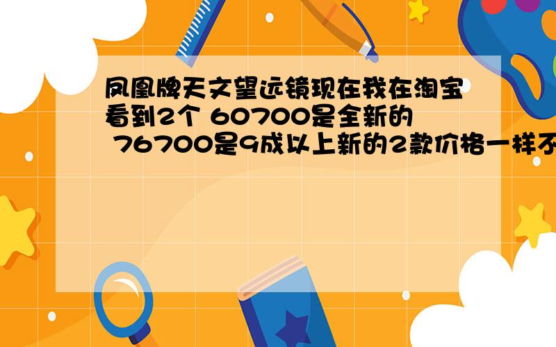 凤凰牌天文望远镜现在我在淘宝看到2个 60700是全新的 76700是9成以上新的2款价格一样不多 本人菜鸟 想买个回来