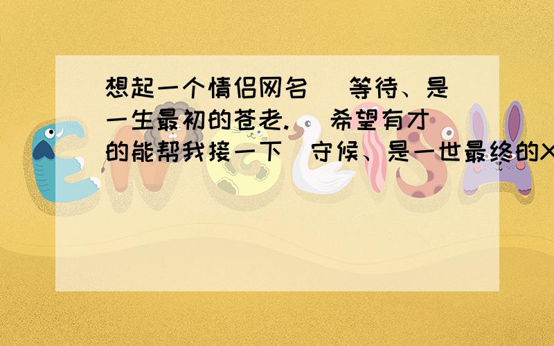 想起一个情侣网名 （等待、是一生最初的苍老.） 希望有才的能帮我接一下（守候、是一世最终的XX .)一世最终的什么啊 有