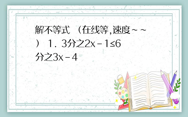 解不等式 （在线等,速度~~） 1. 3分之2x-1≤6分之3x-4