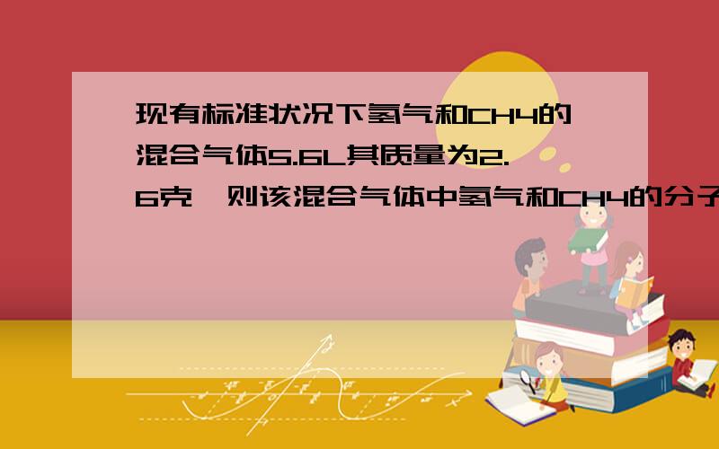 现有标准状况下氢气和CH4的混合气体5.6L其质量为2.6克,则该混合气体中氢气和CH4的分子为?原子数之比为…