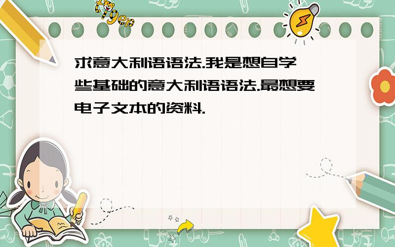 求意大利语语法.我是想自学一些基础的意大利语语法.最想要电子文本的资料.