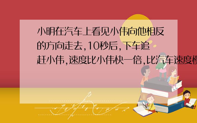 小明在汽车上看见小伟向他相反的方向走去,10秒后,下车追赶小伟,速度比小伟快一倍,比汽车速度慢4/5,求追上的时间是多少