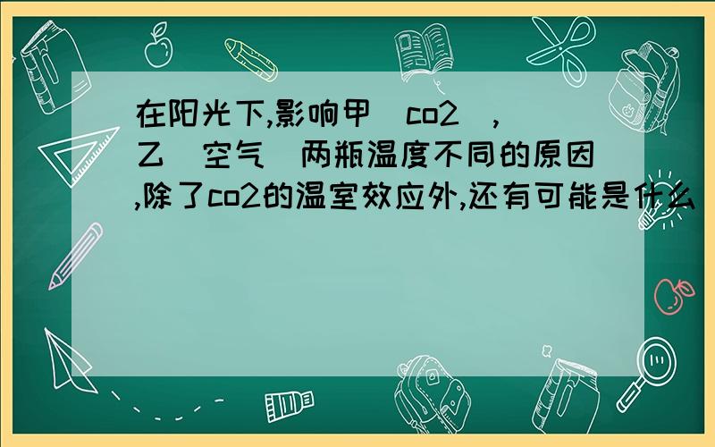 在阳光下,影响甲（co2）,乙(空气)两瓶温度不同的原因,除了co2的温室效应外,还有可能是什么