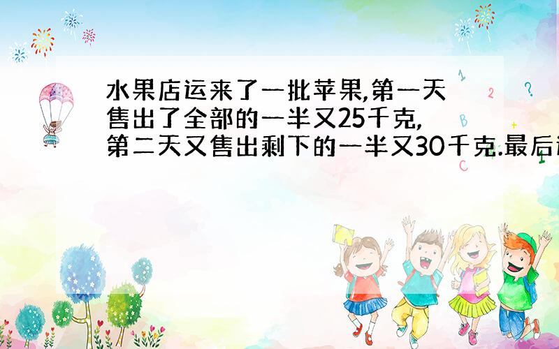 水果店运来了一批苹果,第一天售出了全部的一半又25千克,第二天又售出剩下的一半又30千克.最后还剩下50