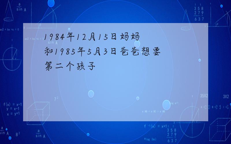 1984年12月15日妈妈 和1985年5月3日爸爸想要第二个孩子