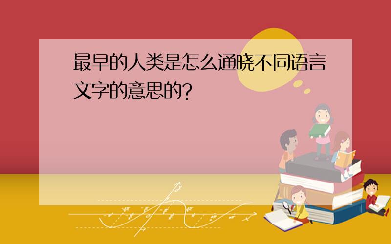 最早的人类是怎么通晓不同语言文字的意思的?