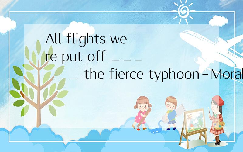 All flights were put off ______ the fierce typhoon-Morakot