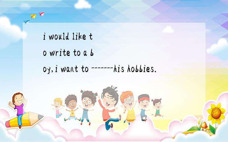 i would like to write to a boy,i want to -------his hobbies.