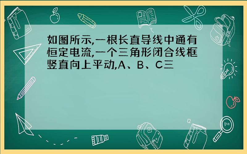 如图所示,一根长直导线中通有恒定电流,一个三角形闭合线框竖直向上平动,A、B、C三