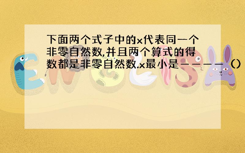 下面两个式子中的x代表同一个非零自然数,并且两个算式的得数都是非零自然数.x最小是————（）